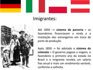 Imigrantes:
Até 1850 –> sistema de parceria = os
fazendeiros financiavam a vinda e a
instalação dos estrangeiros em troca de
parte da produção.
Após 1850 -> foi adotado o sistema do
colonato = O governo pagava a viagem, o
fazendeiro o primeiro ano da estada no
Brasil e o imigrante recebia um salário
fixo anual e mais um rendimento variável,
conforme a colheita.
 