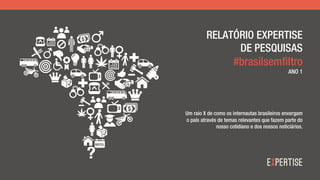 RELATÓRIO EXPERTISE
DE PESQUISAS
#brasilsemfiltro
ANO 1
Um raio X de como os internautas brasileiros enxergam
o país através de temas relevantes que fazem parte do
nosso cotidiano e dos nossos noticiários.
 