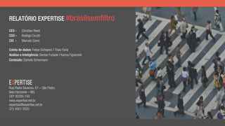 RELATÓRIO EXPERTISE #brasilsemfiltro
CEO - Christian Reed
COO - Rodrigo Cicutti
CIO - Marcelo Cenni
Coleta de dados: Felipe Schepers | Thais Faria
Análise e Inteligência: Denise Furtado | Karina Figueredo
Conteúdo: Daniela Schermann
Rua Padre Severino, 61 – São Pedro
Belo Horizonte – MG
CEP 30330-150
www.expertise.net.br
expertise@expertise.net.br
(31) 4501 2020
 