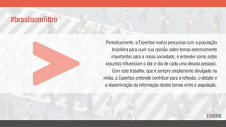 Periodicamente, a Expertise realiza pesquisas com a população
brasileira para ouvir sua opinião sobre temas extremamente
importantes para a nossa sociedade, e entender como estes
assuntos influenciam o dia-a-dia de cada uma dessas pessoas.
Com este trabalho, que é sempre amplamente divulgado na
mídia, a Expertise pretende contribuir para a reflexão, o debate e
a disseminação da informação destes temas entre a população.
#brasilsemfiltro
 