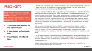 PRECONCEITO
Coleta: realizada via web através do Opinion Box
Período: entrevistas realizadas em outubro/13
Amostra: 1.215 casos
Perfil: Brasileiros de todos os estados | ambos os
sexos | classes A, B, C, D e E | entre 18 e 59 anos
Margem de erro: 2,8 pp
A discussão sobre o preconceito ainda é uma pauta constante na nossa sociedade. Frequentemente, o tema vem
à tona no nosso dia-dia, nos noticiários, no Planalto, nos campos de futebol e nas redes sociais. Por isto,
escolhemos este tema para dar início ao projeto #brasilsemfiltro.
A pesquisa, realizada em outubro de 2013, reforçou o tanto que o assunto é polêmico e contraditório. Quando os
internautas falam sobre o brasileiro em geral, não há muitas dúvidas: 72% dos entrevistados concordam que o
brasileiro é um povo preconceituoso. Mas na hora de falar sobre a própria conduta, os dados mostram que talvez
haja uma dificuldade em reconhecer as atitudes discriminatórias de cada um. Para enxergar como as pessoas
lidam com o próprio preconceito, a pesquisa perguntou como as pessoas agiriam diante de algumas situações.
Se fossem donos de uma empresa, 91% contratariam um funcionário negro, 82% contratariam um homossexual
masculino, 80% empregariam um homossexual feminino e 94% aceitariam um deficiente físico no seu quadro
de funcionários.
Ainda que esses números pareçam mostrar um Brasil bem menos preconceituoso do que os próprios
entrevistados apontam, alguns dados ainda chocam: dizer que 91% contratariam um funcionário negro é o
mesmo que dizer que 1 em cada 10 pessoas deixaria de contratar alguém, independentemente de suas
habilidades, simplesmente por causa da sua cor de pele, e 1 em cada 5 não contrataria por causa de sua opção
sexual.
E por falar nos homossexuais, a pesquisa mostrou que o tema ainda é polêmico na cabeça dos brasileiros: pouco
menos da metade é a favor da união homoafetiva (45%) e da adoção homoparental (48%). Por outro lado, um
pouco mais da metade é a favor da criminalização da homofobia (54%) e contra o tratamento psicológico para a
homossexualidade (54%).
Os dados mostram claramente que o Brasil ainda precisa avançar muito para vencer o preconceito e que a
população tem dificuldades em lidar com as diferenças.
!   72% consideram o brasileiro um
povo preconceituoso.
!   91% contrataria um funcionário
negro.
!   94% contrataria um deficiente
físico.
#brasilsemfiltro
 