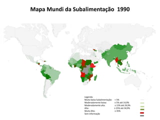 Mapa Mundi da Subalimentação 1990 
Legenda: 
Muito baixa Subalimentação: < 5% 
Moderadamente baixa: ≥ 5% até 14,9% 
Moderadamente alta: ≥ 15% até 24,9% 
Alta: ≥ 25% até 34,9% 
Muito Alta: ≥ 35% 
Sem informação 
 