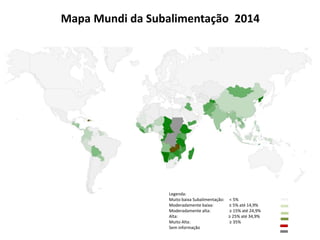 Mapa Mundi da Subalimentação 2014 
Legenda: 
Muito baixa Subalimentação: < 5% 
Moderadamente baixa: ≥ 5% até 14,9% 
Moderadamente alta: ≥ 15% até 24,9% 
Alta: ≥ 25% até 34,9% 
Muito Alta: ≥ 35% 
Sem informação 
 