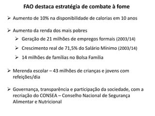 FAO destaca estratégia de combate à fome 
 Aumento de 10% na disponibilidade de calorias em 10 anos 
 Aumento da renda dos mais pobres 
 Geração de 21 milhões de empregos formais (2003/14) 
 Crescimento real de 71,5% do Salário Mínimo (2003/14) 
 14 milhões de famílias no Bolsa Família 
 Merenda escolar – 43 milhões de crianças e jovens com 
refeições/dia 
 Governança, transparência e participação da sociedade, com a 
recriação do CONSEA – Conselho Nacional de Segurança 
Alimentar e Nutricional 
 