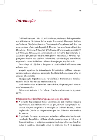 Brasil Sem Homofobia 11
Introdução
O Plano Plurianual - PPA 2004-2007 definiu, no âmbito do Programa Di-
reitos Humanos, Direitos de Todos, a ação denominada Elaboração do Plano
de Combate à Discriminação contra Homossexuais. Com vistas em efetivar este
compromisso, a Secretaria Especial de Direitos Humanos lança o Brasil Sem
Homofobia - Programa de Combate à Violência e à Discriminação contra GLTB
e de Promoção da Cidadania Homossexual, com o objetivo de promover a ci-
dadania de gays, lésbicas, travestis, transgêneros e bissexuais, a partir da equi-
paração de direitos e do combate à violência e à discriminação homofóbicas,
respeitando a especificidade de cada um desses grupos populacionais.
Para atingir tal objetivo, o Programa é constituído de diferentes ações
voltadas para:
a) apoio a projetos de fortalecimento de instituições públicas e não-go-
vernamentais que atuam na promoção da cidadania homossexual e/ou no
combate à homofobia;
b) capacitação de profissionais e representantes do movimento homosse-
xual que atuam na defesa de direitos humanos;
c) disseminação de informações sobre direitos, de promoção da auto-es-
tima homossexual; e
d) incentivo à denúncia de violações dos direitos humanos do segmento
GLTB.
O Programa Brasil Sem Homofobia possui como princípios:
A inclusão da perspectiva da não-discriminação por orientação sexual e
de promoção dos direitos humanos de gays, lésbicas, transgêneros e bis-
sexuais, nas políticas públicas e estratégias do Governo Federal, a serem
implantadas (parcial ou integralmente) por seus diferentes Ministérios e
Secretarias.
A produção de conhecimento para subsidiar a elaboração, implantação
e avaliação das políticas públicas voltadas para o combate à violência e à
discriminação por orientação sexual, garantindo que o Governo Brasileiro
inclua o recorte de orientação sexual e o segmento GLTB em pesquisas
 