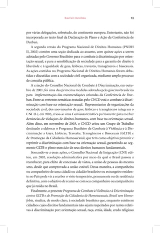 Brasil Sem Homofobia 13
por várias delegações, sobretudo, do continente europeu. Entretanto, não foi
incorporada ao texto final da Declaração de Plano e Ação da Conferência de
Durban.
A segunda versão do Programa Nacional de Direitos Humanos (PNDH
II, 2002) contém uma seção dedicada ao assunto, com quinze ações a serem
adotadas pelo Governo Brasileiro para o combate à discriminação por orien-
tação sexual, e para a sensibilização da sociedade para a garantia do direito à
liberdade e à igualdade de gays, lésbicas, travestis, transgêneros e bissexuais.
As ações contidas no Programa Nacional de Direitos Humanos foram deba-
tidas e discutidas com a sociedade civil organizada, mediante amplo processo
de consulta pública.
A criação do Conselho Nacional de Combate à Discriminação, em outu-
bro de 2001, foi uma das primeiras medidas adotadas pelo governo brasileiro
para implementação das recomendações oriundas da Conferência de Dur-
ban. Entre as vertentes temáticas tratadas pelo CNCD está o combate à discri-
minação com base na orientação sexual. Representantes de organizações da
sociedade civil, dos movimentos de gays, lésbicas e transgêneros integram o
CNCD e, em 2003, criou-se uma Comissão temática permanente para receber
denúncias de violações de direitos humanos, com base na orientação sexual.
Além disso, em novembro de 2003, o CNCD criou um Grupo de Trabalho
destinado a elaborar o Programa Brasileiro de Combate à Violência e à Dis-
criminação a Gays, Lésbicas, Travestis, Transgêneros e Bissexuais (GLTB) e
de Promoção da Cidadania Homossexual, que tem como objetivo prevenir e
reprimir a discriminação com base na orientação sexual, garantindo ao seg-
mento GLTB o pleno exercício de seus direitos humanos fundamentais.
Somando-se a essas ações, o Conselho Nacional de Imigração (CNI) edi-
tou, em 2003, resolução administrativa por meio da qual o Brasil passou a
reconhecer, para efeito de concessão de vistos, a união de pessoas do mesmo
sexo, desde que comprovada a união estável. Dessa maneira, a companheira
ou companheiro de uma cidadã ou cidadão brasileiro ou estrangeiro residen-
te no País pode vir a receber o visto temporário, permanente ou de residência
definitiva, com o objetivo de reunir-se com seu companheiro ou companheira
que já resida no Brasil.
Finalmente, o presente Programa de Combate à Violência e à Discriminação
contra GLTB e de Promoção da Cidadania de Homossexuais, Brasil sem Homo-
fobia, sinaliza, de modo claro, à sociedade brasileira que, enquanto existirem
cidadãos cujos direitos fundamentais não sejam respeitados por razões relati-
vas à discriminação por: orientação sexual, raça, etnia, idade, credo religioso
 
