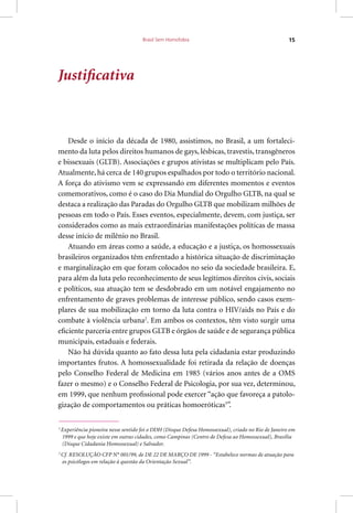Brasil Sem Homofobia 15
Justificativa
Desde o início da década de 1980, assistimos, no Brasil, a um fortaleci-
mento da luta pelos direitos humanos de gays, lésbicas, travestis, transgêneros
e bissexuais (GLTB). Associações e grupos ativistas se multiplicam pelo País.
Atualmente, há cerca de 140 grupos espalhados por todo o território nacional.
A força do ativismo vem se expressando em diferentes momentos e eventos
comemorativos, como é o caso do Dia Mundial do Orgulho GLTB, na qual se
destaca a realização das Paradas do Orgulho GLTB que mobilizam milhões de
pessoas em todo o País. Esses eventos, especialmente, devem, com justiça, ser
considerados como as mais extraordinárias manifestações políticas de massa
desse início de milênio no Brasil.
Atuando em áreas como a saúde, a educação e a justiça, os homossexuais
brasileiros organizados têm enfrentado a histórica situação de discriminação
e marginalização em que foram colocados no seio da sociedade brasileira. E,
para além da luta pelo reconhecimento de seus legítimos direitos civis, sociais
e políticos, sua atuação tem se desdobrado em um notável engajamento no
enfrentamento de graves problemas de interesse público, sendo casos exem-
plares de sua mobilização em torno da luta contra o HIV/aids no País e do
combate à violência urbana2
. Em ambos os contextos, têm visto surgir uma
eficiente parceria entre grupos GLTB e órgãos de saúde e de segurança pública
municipais, estaduais e federais.
Não há dúvida quanto ao fato dessa luta pela cidadania estar produzindo
importantes frutos. A homossexualidade foi retirada da relação de doenças
pelo Conselho Federal de Medicina em 1985 (vários anos antes de a OMS
fazer o mesmo) e o Conselho Federal de Psicologia, por sua vez, determinou,
em 1999, que nenhum profissional pode exercer “ação que favoreça a patolo-
gização de comportamentos ou práticas homoeróticas3
”.
2
Experiência pioneira nesse sentido foi o DDH (Disque Defesa Homossexual), criado no Rio de Janeiro em
1999 e que hoje existe em outras cidades, como Campinas (Centro de Defesa ao Homossexual), Brasília
(Disque Cidadania Homossexual) e Salvador.
3
Cf. RESOLUÇÃO CFP N° 001/99, de DE 22 DE MARÇO DE 1999 - “Estabelece normas de atuação para
os psicólogos em relação à questão da Orientação Sexual”.
 