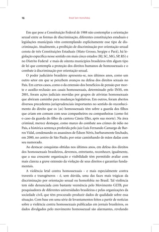 Brasil Sem Homofobia16
Em que pese a Constituição Federal de 1988 não contemplar a orientação
sexual entre as formas de discriminação, diferentes constituições estaduais e
legislações municipais vêm contemplando explicitamente esse tipo de dis-
criminação. Atualmente, a proibição de discriminação por orientação sexual
consta de três Constituições Estaduais (Mato Grosso, Sergipe e Pará), há le-
gislação específica nesse sentido em mais cinco estados (RJ, SC, MG, SP, RS) e
no Distrito Federal e mais de oitenta municípios brasileiros têm algum tipo
de lei que contempla a proteção dos direitos humanos de homossexuais e o
combate à discriminação por orientação sexual.
O poder judiciário brasileiro apresenta-se, nos últimos anos, como um
outro setor em que se percebem avanços na defesa dos direitos sexuais no
País. Em certos casos, como o da extensão dos benefícios de pensão por mor-
te e auxílio-reclusão aos casais homossexuais, determinado pelo INSS, em
2001, foram ações judiciais movidas por grupos de ativistas homossexuais
que abriram caminho para mudanças legislativas. Em outros, foram abertos
diversos precedentes jurisprudenciais importantes no sentido do reconheci-
mento do direito que os (as) homossexuais têm sobre a guarda dos filhos
que criam em comum com seus companheiros ou companheiras (como foi
o caso da guarda do filho da cantora Cássia Eller, após sua morte). Na área
criminal, merece destaque, como marco do combate aos crimes de ódio no
País, a histórica sentença proferida pelo juiz Luís Fernando Camargo de Bar-
ros Vidal, condenando os assassinos de Édson Néris, barbaramente linchado,
em 2000, no centro de São Paulo, por estar caminhando de mãos dadas com
seu namorado.
Ao destacar conquistas obtidas nos últimos anos, em defesa dos direitos
dos homossexuais brasileiros, devemos, entretanto, reconhecer, igualmente,
que a sua crescente organização e visibilidade têm permitido avaliar com
mais clareza a grave extensão da violação de seus direitos e garantias funda-
mentais.
A violência letal contra homossexuais - e mais especialmente contra
travestis e transgêneros - é, sem dúvida, uma das faces mais trágicas da
discriminação por orientação sexual ou homofobia no Brasil. Tal violência
tem sido denunciada com bastante veemência pelo Movimento GLTB, por
pesquisadores de diferentes universidades brasileiras e pelas organizações da
sociedade civil, que têm procurado produzir dados de qualidade sobre essa
situação. Com base em uma série de levantamentos feitos a partir de notícias
sobre a violência contra homossexuais publicadas em jornais brasileiros, os
dados divulgados pelo movimento homossexual são alarmantes, revelando
 