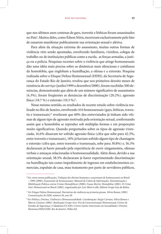 Brasil Sem Homofobia 17
que nos últimos anos centenas de gays, travestis e lésbicas foram assassinados
no País4
. Muitos deles, como Édson Néris, morreram exclusivamente pelo fato
de ousarem manifestar publicamente sua orientação sexual e afetiva.
Para além da situação extrema do assassinato, muitas outras formas de
violência vêm sendo apontadas, envolvendo familiares, vizinhos, colegas de
trabalho ou de instituições públicas como a escola, as forças armadas, a justi-
ça ou a polícia. Pesquisas recentes sobre a violência que atinge homossexuais
dão uma idéia mais precisa sobre as dinâmicas mais silenciosas e cotidianas
da homofobia, que englobam a humilhação, a ofensa e a extorsão. Pesquisa
realizada sobre o Disque Defesa Homossexual (DDH), da Secretaria de Segu-
rança do Estado Rio de Janeiro, revelou que nos primeiros dezoito meses de
existência do serviço (junho/1999 a dezembro/2000), foram recebidas 500 de-
núncias, demonstrando que além de um número significativo de assassinatos
(6.3%), foram freqüentes as denúncias de discriminação (20.2%), agressão
física (18.7 %) e extorsão (10.3 %)5
.
Nesse mesmo sentido, os resultados de recente estudo sobre violência rea-
lizado no Rio de Janeiro, envolvendo 416 homossexuais (gays, lésbicas, traves-
tis e transexuais) 6
revelaram que 60% dos entrevistados já tinham sido víti-
mas de algum tipo de agressão motivada pela orientação sexual, confirmando
assim que a homofobia se reproduz sob múltiplas formas e em proporções
muito significativas. Quando perguntados sobre os tipos de agressão viven-
ciada, 16.6% disseram ter sofrido agressão física (cifra que sobe para 42.3%,
entre travestis e transexuais), 18% já haviam sofrido algum tipo de chantagem
e extorsão (cifra que, entre travestis e transexuais, sobe para 30.8%) e, 56.3%
declararam já haver passado pela experiência de ouvir xingamentos, ofensas
verbais e ameaças relacionadas à homossexualidade. Além disso, devido a sua
orientação sexual, 58.5% declararam já haver experimentado discriminação
ou humilhação tais como impedimento de ingresso em estabelecimentos co-
merciais, expulsão de casa, mau tratamento por parte de servidores públicos,
4
Ver, entre outras publicações, Violação dos direitos humanos e assassinato de homossexuais no Brasil
– 1999 (2000); Assassinato de homossexuais: Manual de Coleta de Informações, Sistematização e
Mobilização Política contra Crimes Homofóbicos (2000); Causa Mortis: Homofobia (2001); O Crime
Anti-Homosexual no Brasil (2002), organizados por Luiz Mott et alli, Editora Grupo Gay da Bahia.
5
Ver Disque Defesa Homossexual: Narrativas da violência na primeira pessoa. Silvia Ramos (2001)
Comunicações do ISER, número 56, ano 20.
6
Ver Política, Direitos, Violência e Homossexualidade. Coordenação: Sérgio Carrara, Sílvia Ramos e
Marcio Caetano (2002). Realização Grupo Arco-Íris de Conscientização Homossexual, Centro de
Estudos de Segurança e Cidadania/UCAM e Centro Latino Americano em Sexualidade e Direitos
Humanos/IMS/UERJ. Rio de Janeiro: Pallas Ed.
 