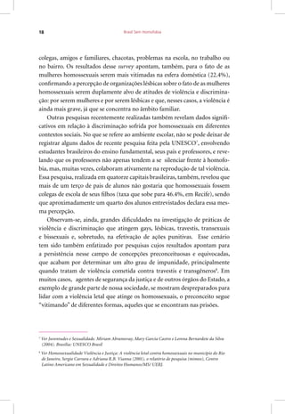 Brasil Sem Homofobia18
colegas, amigos e familiares, chacotas, problemas na escola, no trabalho ou
no bairro. Os resultados desse survey apontam, também, para o fato de as
mulheres homossexuais serem mais vitimadas na esfera doméstica (22.4%),
confirmando a percepção de organizações lésbicas sobre o fato de as mulheres
homossexuais serem duplamente alvo de atitudes de violência e discrimina-
ção: por serem mulheres e por serem lésbicas e que, nesses casos, a violência é
ainda mais grave, já que se concentra no âmbito familiar.
Outras pesquisas recentemente realizadas também revelam dados signifi-
cativos em relação à discriminação sofrida por homossexuais em diferentes
contextos sociais. No que se refere ao ambiente escolar, não se pode deixar de
registrar alguns dados de recente pesquisa feita pela UNESCO7
, envolvendo
estudantes brasileiros do ensino fundamental, seus pais e professores, e reve-
lando que os professores não apenas tendem a se silenciar frente à homofo-
bia, mas, muitas vezes, colaboram ativamente na reprodução de tal violência.
Essa pesquisa, realizada em quatorze capitais brasileiras, também, revelou que
mais de um terço de pais de alunos não gostaria que homossexuais fossem
colegas de escola de seus filhos (taxa que sobe para 46.4%, em Recife), sendo
que aproximadamente um quarto dos alunos entrevistados declara essa mes-
ma percepção.
Observam-se, ainda, grandes dificuldades na investigação de práticas de
violência e discriminação que atingem gays, lésbicas, travestis, transexuais
e bissexuais e, sobretudo, na efetivação de ações punitivas. Esse cenário
tem sido também enfatizado por pesquisas cujos resultados apontam para
a persistência nesse campo de concepções preconceituosas e equivocadas,
que acabam por determinar um alto grau de impunidade, principalmente
quando tratam de violência cometida contra travestis e transgêneros8
. Em
muitos casos, agentes de segurança da justiça e de outros órgãos do Estado, a
exemplo de grande parte de nossa sociedade, se mostram despreparados para
lidar com a violência letal que atinge os homossexuais, o preconceito segue
“vitimando” de diferentes formas, aqueles que se encontram nas prisões.
7
Ver Juventudes e Sexualidade. Miriam Abramovay, Mary Garcia Castro e Lorena Bernardete da Silva
(2004). Brasília: UNESCO Brasil
8
Ver Homossexualidade Violência e Justiça: A violência letal contra homossexuais no município do Rio
de Janeiro, Sergio Carrara e Adriana R.B. Vianna (2001), o relatório de pesquisa (mimeo), Centro
Latino Americano em Sexualidade e Direitos Humanos/MS/ UERJ.
 