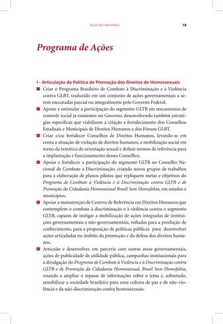 Brasil Sem Homofobia 19
Programa de Ações
I - Articulação da Política de Promoção dos Direitos de Homossexuais
1
Criar o Programa Brasileiro de Combate à Discriminação e à Violência
contra GLBT, traduzido em um conjunto de ações governamentais a se-
rem executadas parcial ou integralmente pelo Governo Federal.
2
Apoiar e estimular a participação do segmento GLTB em mecanismos de
controle social já existentes no Governo, desenvolvendo também estraté-
gias específicas que viabilizem a criação e fortalecimento dos Conselhos
Estaduais e Municipais de Direitos Humanos e dos Fóruns GLBT.
3
Criar e/ou fortalecer Conselhos de Direitos Humanos, levando-se em
conta a situação de violação de direitos humanos, a mobilização social em
torno da temática de orientação sexual e definir termos de referência para
a implantação e funcionamento desses Conselhos.
4
Apoiar e fortalecer a participação do segmento GLTB no Conselho Na-
cional de Combate a Discriminação, criando novos grupos de trabalhos
para a elaboração de planos pilotos que repliquem metas e objetivos do
Programa de Combate à Violência e à Discriminação contra GLTB e de
Promoção da Cidadania Homossexual Brasil Sem Homofobia, em estados e
municípios.
5
Apoiar a manutenção de Centros de Referência em Direitos Humanos que
contemplem o combate à discriminação e à violência contra o segmento
GLTB, capazes de instigar a mobilização de ações integradas de institui-
ções governamentais e não-governamentais, voltadas para a produção de
conhecimento, para a proposição de políticas públicas para desenvolver
ações articuladas no âmbito da promoção e da defesa dos direitos huma-
nos.
6
Articular e desenvolver, em parceria com outras áreas governamentais,
ações de publicidade de utilidade pública, campanhas institucionais para
a divulgação do Programa de Combate à Violência e à Discriminação contra
GLTB e de Promoção da Cidadania Homossexual, Brasil Sem Homofobia,
visando a ampliar o repasse de informações sobre o tema e, sobretudo,
sensibilizar a sociedade brasileira para uma cultura de paz e de não-vio-
lência e da não-discriminação contra homossexuais.
 
