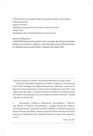  2004, Ministério da Saúde/Conselho Nacional de Combate à Discriminação
Distribuição gratuita
Impresso no Brasil
Reprodução autorizada, desde que citada a fonte de referencia.
Tiragem: 500
Normalização: Maria Amélia Elisabeth Carneiro Veríssimo
Referencia bibliográfica:
CONSELHO Nacional de Combate à Discriminação. Brasil Sem Homofobia:
Programa de combate à violência e à discriminação contra GLTB e promoção
da cidadania homossexual. Brasília : Ministério da Saúde, 2004.
Conselho Nacional de Combate à Discriminação/Ministério da Saúde (Brasil).
Brasil Sem Homofobia : Programa de Combate à Violência e à Discriminação
contra GLTB e Promoção da Cidadania Homossexual / elaboração : André Luiz de
Figueiredo Lázaro; organização e revisão de textos: Cláudio Nascimento Silva e Ivair
Augusto Alves dos Santos.; Comissão Provisória de Trabalho do Conselho Nacional
de Combate à Discriminação da Secretaria Especial de Direitos Humanos. – Brasília
: Ministério da Saúde, 2004.
1. Homossexual, Violência 2. Homossexual, Discriminação 2 . Homosse-
xual, Direitos. 3. Violência 4. Discriminação.I . Conselho Nacional de Combate à
Discriminação(Brasil). Comissão Provisória de Trabalho II. Programa Nacional dos
Direitos Humanos II III. Brasil. Secretaria Especial de Direitos Humanos. IV. Lazaro,
André Luiz de Figueiredo V. Silva, Cláudio Nascimento VI. Santos, Ivair Augusto Al-
ves dos
CDD 301.4157
 