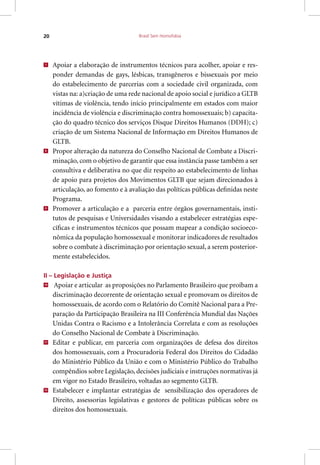 Brasil Sem Homofobia20
7
Apoiar a elaboração de instrumentos técnicos para acolher, apoiar e res-
ponder demandas de gays, lésbicas, transgêneros e bissexuais por meio
do estabelecimento de parcerias com a sociedade civil organizada, com
vistas na: a)criação de uma rede nacional de apoio social e jurídico a GLTB
vítimas de violência, tendo início principalmente em estados com maior
incidência de violência e discriminação contra homossexuais; b) capacita-
ção do quadro técnico dos serviços Disque Direitos Humanos (DDH); c)
criação de um Sistema Nacional de Informação em Direitos Humanos de
GLTB.
8
Propor alteração da natureza do Conselho Nacional de Combate a Discri-
minação, com o objetivo de garantir que essa instância passe também a ser
consultiva e deliberativa no que diz respeito ao estabelecimento de linhas
de apoio para projetos dos Movimentos GLTB que sejam direcionados à
articulação, ao fomento e à avaliação das políticas públicas definidas neste
Programa.
9
Promover a articulação e a parceria entre órgãos governamentais, insti-
tutos de pesquisas e Universidades visando a estabelecer estratégias espe-
cíficas e instrumentos técnicos que possam mapear a condição socioeco-
nômica da população homossexual e monitorar indicadores de resultados
sobre o combate à discriminação por orientação sexual, a serem posterior-
mente estabelecidos.
II – Legislação e Justiça
10
Apoiar e articular as proposições no Parlamento Brasileiro que proíbam a
discriminação decorrente de orientação sexual e promovam os direitos de
homossexuais, de acordo com o Relatório do Comitê Nacional para a Pre-
paração da Participação Brasileira na III Conferência Mundial das Nações
Unidas Contra o Racismo e a Intolerância Correlata e com as resoluções
do Conselho Nacional de Combate à Discriminação.
11
Editar e publicar, em parceria com organizações de defesa dos direitos
dos homossexuais, com a Procuradoria Federal dos Direitos do Cidadão
do Ministério Público da União e com o Ministério Público do Trabalho
compêndios sobre Legislação, decisões judiciais e instruções normativas já
em vigor no Estado Brasileiro, voltadas ao segmento GLTB.
12
Estabelecer e implantar estratégias de sensibilização dos operadores de
Direito, assessorias legislativas e gestores de políticas públicas sobre os
direitos dos homossexuais.
 