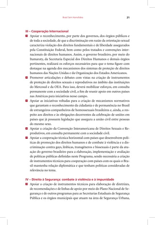 Brasil Sem Homofobia 21
III – Cooperação Internacional
13
Apoiar o reconhecimento, por parte dos governos, dos órgãos públicos e
de toda a sociedade, de que a discriminação em razão da orientação sexual
caracteriza violação dos direitos fundamentais e de liberdade assegurados
pela Constituição Federal, bem como pelos tratados e convenções inter-
nacionais de direitos humanos. Assim, o governo brasileiro, por meio do
Itamaraty, da Secretaria Especial dos Direitos Humanos e demais órgãos
pertinentes, realizará os esforços necessários para que o tema figure com
destaque na agenda dos mecanismos dos sistemas de proteção de direitos
humanos das Nações Unidas e da Organização dos Estados Americanos.
14
Promover articulações e debates com vistas na criação de instrumentos
de proteção de direitos sexuais e reprodutivos no âmbito das instituições
do Mercosul e da OEA. Para isso, deverá mobilizar esforços, em consulta
permanente com a sociedade civil, a fim de reunir apoio em outros países
nas Américas para iniciativas nesse campo.
15
Apoiar as iniciativas voltadas para a criação de mecanismos normativos
que garantam o reconhecimento da cidadania e de permanência no Brasil
de estrangeiros companheiros de homossexuais brasileiros e, ainda, a res-
peito aos direitos e às obrigações decorrentes da celebração de uniões em
países que já possuem legislação que assegura a união civil entre pessoas
do mesmo sexo.
16
Apoiar a criação da Convenção Interamericana de Direitos Sexuais e Re-
produtivos, em consulta permanente com a sociedade civil.
17
Apoiar a cooperação técnica horizontal com países que desenvolvem polí-
ticas de promoção dos direitos humanos e de combate à violência e a dis-
criminação contra gays, lésbicas, transgêneros e bissexuais é parte da atu-
ação do governo brasileiro para a elaboração, implementação e avaliação
de políticas públicas definidas neste Programa, sendo necessária a criação
de instrumentos técnicos para cooperação com países com os quais o Bra-
sil mantenha relação diplomática e que tenham políticas consideradas de
relevância no tema.
IV – Direito à Segurança: combate à violência e à impunidade
18
Apoiar a criação de instrumentos técnicos para elaboração de diretrizes,
de recomendações e de linhas de apoio por meio do Plano Nacional de Se-
gurança e de outros programas para as Secretarias Estaduais de Segurança
Pública e os órgãos municipais que atuam na área de Segurança Urbana,
 