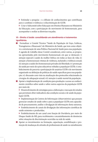 Brasil Sem Homofobia 23
Estimular a pesquisa e a difusão de conhecimentos que contribuam
para o combate à violência e à discriminação de GLTB.
Criar o Subcomitê sobre Educação em Direitos Humanos no Ministério
da Educação, com a participação do movimento de homossexuais, para
acompanhar e avaliar as diretrizes traçadas.
VI – Direito à Saúde: consolidando um atendimento e tratamentos
igualitários.
24
Formalizar o Comitê Técnico “Saúde da População de Gays, Lésbicas,
Transgêneros e Bissexuais”, do Ministério da Saúde, que tem como objeti-
vo a estruturação de uma Política Nacional de Saúde para essa população.
A agenda de trabalho desse Comitê considerará, entre outras, as propos-
tas apresentadas pelo movimento homossexual, em que se destacam: i)
atenção especial à saúde da mulher lésbica em todas as fases da vida; ii)
atenção a homossexuais vítimas de violência, incluindo a violência sexual;
iii) atenção a saúde dos homossexuais privados de liberdade; iv) promoção
da saúde por meio de ações educativas voltadas a população GLTB, v) esta-
belecimento de parceria e participação de usuários GLTB e do movimento
organizado na definição de políticas de saúde específicas para essa popula-
ção; vi) discussão com vista na atualização dos protocolos relacionados às
cirurgias de adequação sexual; vii) atenção à saúde mental da população.
25
Apoiar a implementação de condições para produção e acesso ao conheci-
mento científico sobre saúde e sobre outros aspectos da população GLTB
por meio de:
Desenvolvimento de estratégias para a elaboração e execução de estudos
que permitam obter indicadores das condições sociais e de saúde da popu-
lação GLTB;
Implementação de Centros de Informação (observatórios) que possam
gerenciar estudos de saúde sobre e para a população GLTB com capacida-
de de processamento, análise e divulgação de informações desta natureza;
Estabelecimento de canais de divulgação das informações científicas de
saúde existentes e produzidas;
Estabelecimento de um canal com função de Ouvidoria, por meio do
Disque-Saúde do MS, para recebimento e encaminhamento de denúncias
sobre situações de discriminação ocorridas na rede de saúde.
26
Apoiar os investimentos na formação, capacitação, sensibilização e pro-
moção de mudanças de atitudes de profissionais de saúde no atendimento
 