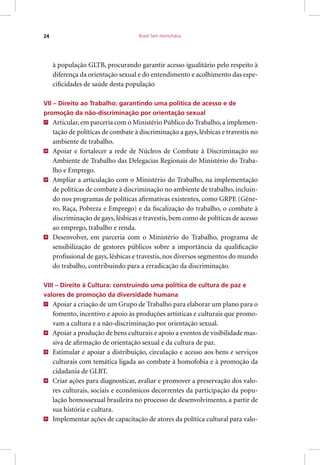 Brasil Sem Homofobia24
à população GLTB, procurando garantir acesso igualitário pelo respeito à
diferença da orientação sexual e do entendimento e acolhimento das espe-
cificidades de saúde desta população
VII – Direito ao Trabalho: garantindo uma política de acesso e de
promoção da não-discriminação por orientação sexual
27
Articular, em parceria com o Ministério Público do Trabalho, a implemen-
tação de políticas de combate à discriminação a gays, lésbicas e travestis no
ambiente de trabalho.
28
Apoiar e fortalecer a rede de Núcleos de Combate à Discriminação no
Ambiente de Trabalho das Delegacias Regionais do Ministério do Traba-
lho e Emprego.
29
Ampliar a articulação com o Ministério do Trabalho, na implementação
de políticas de combate à discriminação no ambiente de trabalho, incluin-
do nos programas de políticas afirmativas existentes, como GRPE (Gêne-
ro, Raça, Pobreza e Emprego) e da fiscalização do trabalho, o combate à
discriminação de gays, lésbicas e travestis, bem como de políticas de acesso
ao emprego, trabalho e renda.
30
Desenvolver, em parceria com o Ministério do Trabalho, programa de
sensibilização de gestores públicos sobre a importância da qualificação
profissional de gays, lésbicas e travestis, nos diversos segmentos do mundo
do trabalho, contribuindo para a erradicação da discriminação.
VIII – Direito à Cultura: construindo uma política de cultura de paz e
valores de promoção da diversidade humana
31
Apoiar a criação de um Grupo de Trabalho para elaborar um plano para o
fomento, incentivo e apoio às produções artísticas e culturais que promo-
vam a cultura e a não-discriminação por orientação sexual.
32
Apoiar a produção de bens culturais e apoio a eventos de visibilidade mas-
siva de afirmação de orientação sexual e da cultura de paz.
33
Estimular e apoiar a distribuição, circulação e acesso aos bens e serviços
culturais com temática ligada ao combate à homofobia e à promoção da
cidadania de GLBT.
34
Criar ações para diagnosticar, avaliar e promover a preservação dos valo-
res culturais, sociais e econômicos decorrentes da participação da popu-
lação homossexual brasileira no processo de desenvolvimento, a partir de
sua história e cultura.
35
Implementar ações de capacitação de atores da política cultural para valo-
 