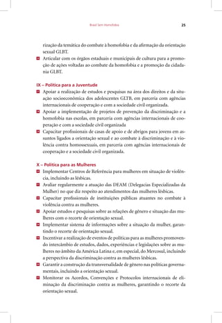 Brasil Sem Homofobia 25
rização da temática do combate à homofobia e da afirmação da orientação
sexual GLBT.
36
Articular com os órgãos estaduais e municipais de cultura para a promo-
ção de ações voltadas ao combate da homofobia e a promoção da cidada-
nia GLBT.
IX – Política para a Juventude
37
Apoiar a realização de estudos e pesquisas na área dos direitos e da situ-
ação socioeconômica dos adolescentes GLTB, em parceria com agências
internacionais de cooperação e com a sociedade civil organizada.
38
Apoiar a implementação de projetos de prevenção da discriminação e a
homofobia nas escolas, em parceria com agências internacionais de coo-
peração e com a sociedade civil organizada
39
Capacitar profissionais de casas de apoio e de abrigos para jovens em as-
suntos ligados a orientação sexual e ao combate à discriminação e à vio-
lência contra homossexuais, em parceria com agências internacionais de
cooperação e a sociedade civil organizada.
X – Política para as Mulheres
40
Implementar Centros de Referência para mulheres em situação de violên-
cia, incluindo as lésbicas.
41
Avaliar regularmente a atuação das DEAM (Delegacias Especializadas da
Mulher) no que diz respeito ao atendimentos das mulheres lésbicas.
42
Capacitar profissionais de instituições públicas atuantes no combate à
violência contra as mulheres.
43
Apoiar estudos e pesquisas sobre as relações de gênero e situação das mu-
lheres com o recorte de orientação sexual.
44
Implementar sistema de informações sobre a situação da mulher, garan-
tindo o recorte de orientação sexual.
45
Incentivar a realização de eventos de políticas para as mulheres promoven-
do intercâmbio de estudos, dados, experiências e legislações sobre as mu-
lheres no âmbito da América Latina e, em especial, do Mercosul, incluindo
a perspectiva da discriminação contra as mulheres lésbicas.
46
Garantir a construção da transversalidade de gênero nas políticas governa-
mentais, incluindo a orientação sexual.
47
Monitorar os Acordos, Convenções e Protocolos internacionais de eli-
minação da discriminação contra as mulheres, garantindo o recorte da
orientação sexual.
 