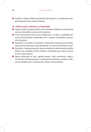 Brasil Sem Homofobia26
48
Ampliar o Disque-Mulher garantindo informações e o atendimento não-
discriminatório das mulheres lésbicas.
XI - Política contra o Racismo e a Homofobia
49
Apoiar estudos e pesquisa sobre a discriminação múltipla ocasionada pelo
racismo, homofobia e preconceito de gênero.
50
Criar instrumentos técnicos para diagnosticar e avaliar as múltiplas for-
mas de discriminação combinadas com o racismo, homofobia e precon-
ceito de gênero.
51
Monitorar os Acordos, Convenções e Protocolos internacionais de elimi-
nação da discriminação racial, garantindo o recorte da orientação sexual.
52
Estimular a implementação de ações no âmbito da administração pública
federal e da sociedade civil de combate a homofobia que inclua o recorte
de raça, etnia e gênero.
53
Apoiar elaboração de uma agenda comum entre movimento negro e
movimento de homossexuais e a realização de seminários, reuniões , ofici-
nas de trabalho sobre a temática do racismo e da homofobia.
 