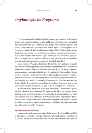 Brasil Sem Homofobia 27
Implantação do Programa
O Programa Brasil sem Homofobia é bastante abrangente e define como
atores para a sua implantação o setor público, o setor privado e a sociedade
brasileira como um todo Instâncias essas que podem somar esforços na luta
contra a discriminação por orientação sexual. Apesar de o Programa ter a
Secretaria Especial de Direitos Humanos da Presidência da República, como
órgão responsável pela sua articulação, implantação e avaliação, a responsabi-
lidade pelo combate à homofobia e pela promoção da cidadania de gays, lés-
bicas e transgêneros se estende a todos os órgãos públicos, federais, estaduais
e municipais, assim como ao conjunto da sociedade brasileira.
Desta forma, o Programa Brasil sem Homofobia apresenta um conjunto
de ações destinadas à promoção do respeito à diversidade sexual e ao combate
as varias formas de violação dos direitos humanos de GLTB. Neste Programa,
portanto, estão envolvidos Ministérios e Secretarias do Governo Federal que,
além de serem co-autores na implantação de suas ações, assumem o compro-
misso de estabelecer e manter uma política inclusiva em relação aos homosse-
xuais, garantindo, assim, a promoção de um contexto de aceitação e respeito
à diversidade, de combate à homofobia e de mudança de comportamento da
sociedade brasileira em relação aos gays, lésbicas, transgêneros e bissexuais.
A elaboração do Programa Brasil sem Homofobia contou com a parti-
cipação direta de representantes do segmento GLBT e, da mesma forma,
garante-se, na sua implantação, a representação de tais segmentos, por meio
de parcerias com suas lideranças, movimentos sociais e organizações da so-
ciedade civil, viabilizando, assim, as ferramentas para o exercício do controle
social no que se refere ao acompanhamento e avaliação das diferentes ações
que integram o presente Programa.
Monitoramento e Avaliação
Um dos principais ganhos paralelos do Programa Brasil sem Homofobia é
a definição de indicadores que possibilitem avaliar sistemática e oficialmente
a situação dos homossexuais brasileiros, vítimas da homofobia em todos os
 