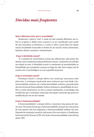 Brasil Sem Homofobia 29
Dúvidas mais freqüentes
Qual a diferença entre sexo e sexualidade?
Atualmente a palavra “sexo” é usada em dois sentidos diferentes: um re-
fere-se ao gênero e define como a pessoa é, ao ser considerada como sendo
do sexo masculino ou feminino; e o outro se refere à parte física da relação
sexual. Sexualidade transcende os limites do ato sexual e inclui sentimentos,
fantasias, desejos, sensações e interpretações.
O que é identidade sexual?
É o conjunto de características sexuais que diferenciam cada pessoa das
demais e que se expressam pelas preferências sexuais, sentimentos ou atitudes
em relação ao sexo. A identidade sexual é o sentimento de masculinidade ou
feminilidade que acompanha a pessoa ao longo da vida. Nem sempre está de
acordo com o sexo biológico ou com a genitália da pessoa.
O que é orientação sexual?
Orientação sexual é a atração afetiva e/ou sexual que uma pessoa sente
pela outra. A orientação sexual existe num continuum que varia desde a ho-
mossexualidade exclusiva até a heterossexualidade exclusiva, passando pelas
diversas formas de bissexualidade. Embora tenhamos a possibilidade de esco-
lher se vamos demonstrar, ou não, os nossos sentimentos, os psicólogos não
consideram que a orientação sexual seja uma opção consciente que possa ser
modificada por um ato da vontade.
O que é homossexualidade?
A homossexualidade é a atração afetiva e sexual por uma pessoa do mes-
mo sexo. Da mesma forma que a heterossexualidade (atração por uma pessoa
do sexo oposto) não tem explicação, a homossexualidade também não tem.
Depende da orientação sexual de cada pessoa. Por esse motivo, a Classificação
Internacional de Doenças (CID) não inclui a homossexualidade como doença
desde 1993.
 