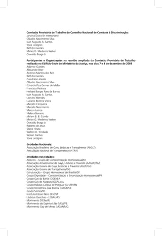 Comissão Provisória de Trabalho do Conselho Nacional de Combate à Discriminação:
Janaína Dutra (In memoriam)
Cláudio Nascimento Silva
Ivair Augusto A. Santos
Yone Lindgren
Beth Fernandes
Mirian G. Medeiros Weber
Oswaldo Braga Jr.
Participantes e Organizações na reunião ampliada da Comissão Provisória de Trabalho
realizada no Edifício-Sede do Ministério da Justiça, nos dias 7 e 8 de dezembro de 2003
Adamor Guedes
Alexandre Böer
Antonio Martins dos Reis
Beth Fernandes
Caio Fabio Varela
Cláudio Nascimento Silva
Eduardo Piza Gomes de Mello
Francisco Pedrosa
Herbert Borges Paes de Barros
Ivair Augusto A. Santos
Liorcino Mendes
Luciano Bezerra Vieira
Marcelo Cerqueira
Marcelo Nascimento
Marcus Lemos
Melissa Navarro
Miriam B. B. Corrêa
Mirian G. Medeiros Weber
Oswaldo Braga Jr.
Roberto de Jesus
Silene Hirata
Welton D. Trindade
Wilson Dantas
Yone Lindgren
Entidades Nacionais:
Associação Brasileira de Gays, Lésbicas e Transgêneros (ABGLT)
Articulação Nacional de Transgêneros (ANTRA)
Entidades nos Estados:
Arco-Iris – Grupo de Conscientização Homossexual/RJ
Associação Amazonense de Gays, Lésbicas e Travestis (AAGLT)/AM
Associação Goiana de Gays, Lésbicas e Travestis (AGLT)/GO
Associação Goiana de Transgêneros/GO
Estruturação – Grupo Homosexual de Brasília/DF
Grupo Dignidade – Conscientização e Emancipação Homossexual/PR
Grupo Gay da Bahia (GGB)/BA
Grupo Gay de Alagoas (GGAL)/AL
Grupo Hábeas Corpus de Potiguar (GHAP)/RN
Grupo Resistência Asa Branca (GRAB)/CE
Grupo Somos/RS
Instituto Edson Néris (IEN)/SP
Lésbicas Gaúchas – LEGAU/RS
Movimento D`Ellas/RJ
Movimento do Espírito Lilás (MEL)/PB
Movimento Gay de Minas (MGM)/MG
 