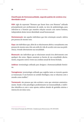 Brasil Sem Homofobia30
Classificação de Homossexualidade, segundo padrão de conduta e/ou
identidade sexual
HSH: sigla da expressão “Homens que fazem Sexo com Homens” utilizada
principalmente por profissionais da saúde, na área da epidemiologia, para
referirem-se a homens que mantêm relações sexuais com outros homens,
independente destes terem identidade sexual homossexual.
Homossexuais: são aqueles indivíduos que têm orientação sexual e afetiva
por pessoas do mesmo sexo.
Gays: são indivíduos que, além de se relacionarem afetiva e sexualmente com
pessoas do mesmo sexo, têm um estilo de vida de acordo com essa sua prefe-
rência, vivendo abertamente sua sexualidade.
Bissexuais: são indivíduos que se relacionam sexual e/ou afetivamente com
qualquer dos sexos. Alguns assumem as facetas de sua sexualidade aberta-
mente, enquanto outros vivem sua conduta sexual de forma fechada.
Lésbicas: terminologia utilizada para designar a homossexualidade femini-
na.
Transgêneros: terminologia utilizada que engloba tanto as travestis quanto
as transexuais. É um homem no sentido fisiológico, mas se relaciona com o
mundo como mulher.9 .
Transexuais: são pessoas que não aceitam o sexo que ostentam anatomica-
mente. Sendo o fato psicológico predominante na transexualidade, o indiví-
duo identifica-se com o sexo oposto, embora dotado de genitália externa e
interna de um único sexo.
9 Ver Guia de Prevenção das DST/Aids e Cidadania para Homossexuais, PN-DST/AIDS.
 