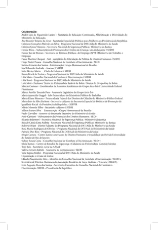 Colaboração:
André Luis de Figueiredo Lazáro - Secretaria de Educação Continuada, Alfabetização e Diversidade do
Ministério da Educação.
Ane Rosenir Teixeira da Cruz - Secretaria Especial de Políticas para Mulheres da Presidência da República
Cristiane Gonçalves Meireles da Silva - Programa Nacional de DST/Aids do Ministério da Saúde
Cristina Gross Vilanova - Secretaria Nacional de Segurança Pública / Ministério da Justiça
Denise Paiva - Subsecretária de Promoção dos Direitos da Criança e do Adolescente / SEDH
Eunice Léa de Moraes - Secretaria de Políticas Públicas de Emprego /SPPE /Ministério do Trabalho e
Emprego
Fauze Martins Chequer - Sub - secretário de Articulação da Política de Direitos Humanos / SEDH
Hugo Nister Pessoa - Conselho Nacional de Combate a Discriminação / SEDH
Joelma Cezario dos Santos - Estruturação/ Grupo Homossexual de Brasília
José Eduardo Andrade - Assessor / SEDH
Julio Hector Marin Chefe de Gabinete / SEDH
Karen Bruck de Freitas – Programa Nacional de DST/Aids do Ministério da Saúde
Lília Maia - Conselho Nacional de Combate à Discriminação / SEDH
Lilia Rossi - Programa Nacional de DST/Aids do Ministério da Saúde
Luiz Mott - Professor Titular da Universidade Federal da Bahia Diretor do Grupo Gay da Bahia
Marcio Caetano - Coordenador de Assuntos Acadêmicos do Grupo Arco-Iris / Universidade Federal
Fluminense
Marco Aurélio Trocado Paes - Assessoria Legislativa do Grupo Arco-Íris
Maria Aparecida Guggel - Sub-Procuradora do Ministério Público do Trabalho
Maria Eliane Menezes - Procuradoria Federal dos Direitos do Cidadão do Ministério Público Federal
Maria Inês da Silva Barbosa - Secretária-Adjunta da Secretaria Especial de Políticas de Promoção da
Igualdade Racial da Presidência da República - SEPPIR
Mário Mamede Filho - Secretário-Adjunto / SEDH
Milton Santos Silva Estruturação - Grupo Homossexual de Brasília
Paulo Carvalho - Assessor da Secretaria Executiva do Ministério da Saúde
Perly Cipriano - Subsecretário de Promoção dos Direitos Humanos / SEDH
Ricardo Balestreri - Secretaria Nacional de Segurança Pública / Ministério da Justiça
Rita de Cássia Lima Andréa - Secretaria Nacional de Segurança Pública / Ministério da Justiça
Roberto Brant - Diretor Adjunto do Programa Nacional de DST/Aids do Ministério da Saúde
Rosa Maria Rodrigues de Oliveira - Programa Nacional de DST/Aids do Ministério da Saúde
Patrícia Diez Rios - Programa Nacional de DST/Aids do Ministério da Saúde
Sérgio Carrara - Centro Latino-americano de Direitos Humanos e Sexualidade do IMS da Universidade
do Estado do Rio de Janeiro
Sidney Souza Costa - Conselho Nacional de Combate a Discriminação / SEDH
Silvia Ramos - Centro de Estudos de Segurança e Cidadania da Universidade Candido Mendes
Toni Reis - Secretário-Geral da ABGLT
Valeria Tavares Rabelo - Assessoria de Comunicação / SEDH
Vera Regina Müller - Programa Nacional de DST/Aids do Ministério da Saúde
Organização e revisão de textos:
Cláudio Nascimento Silva - Membro do Conselho Nacional de Combate a Discriminação / SEDH e
Secretário de Direitos Humanos da Associação Brasileira de Gays, Lésbicas e Travestis (ABGLT).
Ivair Augusto Alves dos Santos - Secretário-Executivo do Conselho Nacional de Combate à
Discriminação /SEDH – Presidência da República
 