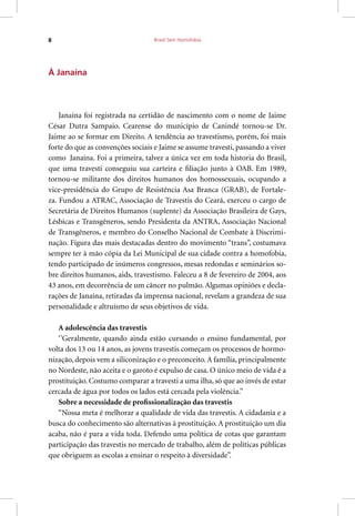 Brasil Sem Homofobia8
À Janaína
Janaína foi registrada na certidão de nascimento com o nome de Jaime
César Dutra Sampaio. Cearense do município de Canindé tornou-se Dr.
Jaime ao se formar em Direito. A tendência ao travestismo, porém, foi mais
forte do que as convenções sociais e Jaime se assume travesti, passando a viver
como Janaína. Foi a primeira, talvez a única vez em toda historia do Brasil,
que uma travesti conseguiu sua carteira e filiação junto à OAB. Em 1989,
tornou-se militante dos direitos humanos dos homossexuais, ocupando a
vice-presidência do Grupo de Resistência Asa Branca (GRAB), de Fortale-
za. Fundou a ATRAC, Associação de Travestis do Ceará, exerceu o cargo de
Secretária de Direitos Humanos (suplente) da Associação Brasileira de Gays,
Lésbicas e Transgêneros, sendo Presidenta da ANTRA, Associação Nacional
de Transgêneros, e membro do Conselho Nacional de Combate à Discrimi-
nação. Figura das mais destacadas dentro do movimento “trans”, costumava
sempre ter à mão cópia da Lei Municipal de sua cidade contra a homofobia,
tendo participado de inúmeros congressos, mesas redondas e seminários so-
bre direitos humanos, aids, travestismo. Faleceu a 8 de fevereiro de 2004, aos
43 anos, em decorrência de um câncer no pulmão. Algumas opiniões e decla-
rações de Janaína, retiradas da imprensa nacional, revelam a grandeza de sua
personalidade e altruísmo de seus objetivos de vida.
A adolescência das travestis
‘’Geralmente, quando ainda estão cursando o ensino fundamental, por
volta dos 13 ou 14 anos, as jovens travestis começam os processos de hormo-
nização, depois vem a siliconização e o preconceito.A família, principalmente
no Nordeste, não aceita e o garoto é expulso de casa. O único meio de vida é a
prostituição. Costumo comparar a travesti a uma ilha, só que ao invés de estar
cercada de água por todos os lados está cercada pela violência.”
Sobre a necessidade de profissionalização das travestis
“Nossa meta é melhorar a qualidade de vida das travestis. A cidadania e a
busca do conhecimento são alternativas à prostituição. A prostituição um dia
acaba, não é para a vida toda. Defendo uma política de cotas que garantam
participação das travestis no mercado de trabalho, além de políticas públicas
que obriguem as escolas a ensinar o respeito à diversidade”.
 