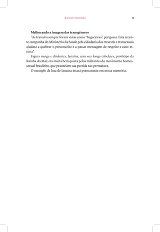 Brasil Sem Homofobia 9
Melhorando a imagem das transgêneros
“As travestis sempre foram vistas como “bagaceiras”, perigosas. Esta recen-
te campanha do Ministério da Saúde pela cidadania das travestis e transexuais
ajudará a quebrar o preconceito e a passar mensagem de respeito e auto-es-
tima”.
Figura meiga e dinâmica, Janaína, com sua longa cabeleira, protótipo da
Rainha do Mar, era muita bem quista pelos militantes do movimento homos-
sexual brasileiro, que pranteiam sua partida tão prematura.
O exemplo de luta de Janaína estará permanente em nossa memória.
 