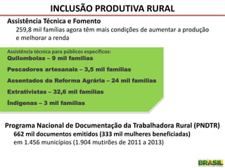 Assistência Técnica e Fomento
259,8 mil famílias agora têm mais condições de aumentar a produção
e melhorar a renda
INCLUSÃO PRODUTIVA RURAL
Assistência técnica para públicos específicos:
Quilombolas – 9 mil famílias
Pescadores artesanais – 3,5 mil famílias
Assentados da Reforma Agrária – 24 mil famílias
Extrativistas – 32,6 mil famílias
Índigenas – 3 mil famílias
Programa Nacional de Documentação da Trabalhadora Rural (PNDTR)
662 mil documentos emitidos (333 mil mulheres beneficiadas)
em 1.456 municípios (1.904 mutirões de 2011 a 2013)
 