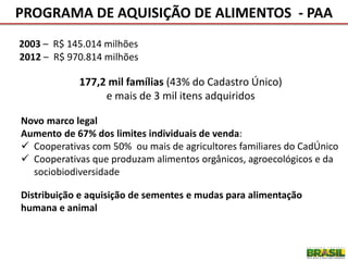 2003 – R$ 145.014 milhões
2012 – R$ 970.814 milhões
177,2 mil famílias (43% do Cadastro Único)
e mais de 3 mil itens adquiridos
Novo marco legal
Aumento de 67% dos limites individuais de venda:
 Cooperativas com 50% ou mais de agricultores familiares do CadÚnico
 Cooperativas que produzam alimentos orgânicos, agroecológicos e da
sociobiodiversidade
Distribuição e aquisição de sementes e mudas para alimentação
humana e animal
PROGRAMA DE AQUISIÇÃO DE ALIMENTOS - PAA
 
