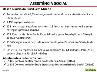 ASSISTÊNCIA SOCIAL
Atualmente a rede conta com
 7.446 Centros de Referência da Assistência Social (CRAS)
 2.216 Centros de Referência Especializados de Assistência Social (CREAS)
Desde o início do Brasil Sem Miséria
 Aumento real de 48,9% no orçamento federal para a Assistência Social
(2010-2013)
 1.198 equipes volantes
 123 lanchas para equipes volantes - 12 lanchas já entregues e 8 a serem
entregues próxima semana
 153 Centros de Referência Especializados para População em Situação
de Rua (Centros POP)
 19.525 vagas em Serviços de Acolhimento para Pessoas em Situação de
Rua
 Em 2012, os repasses do Acessuas somaram R$ 64 milhões. Para 2013
podem chegar a R$ 113,7 milhões
Fonte: MDS.
 