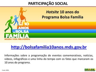 PARTICIPAÇÃO SOCIAL
Fonte: MDS.
http://bolsafamilia10anos.mds.gov.br
Hotsite 10 anos do
Programa Bolsa Família
Informações sobre a programação de eventos comemorativos, notícias,
vídeos, infográficos e uma linha do tempo com os fatos que marcaram os
10 anos do programa.
 
