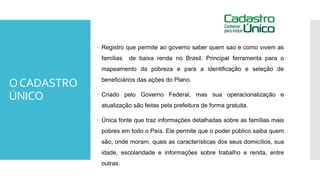 OCADASTRO
ÚNICO
 Registro que permite ao governo saber quem são e como vivem as
famílias de baixa renda no Brasil. Principal ferramenta para o
mapeamento da pobreza e para a identificação e seleção de
beneficiários das ações do Plano.
 Criado pelo Governo Federal, mas sua operacionalização e
atualização são feitas pela prefeitura de forma gratuita.
 Única fonte que traz informações detalhadas sobre as famílias mais
pobres em todo o País. Ele permite que o poder público saiba quem
são, onde moram, quais as características dos seus domicílios, sua
idade, escolaridade e informações sobre trabalho e renda, entre
outras.
 