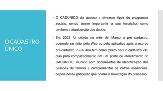 OCADASTRO
ÚNICO
 O CADUNICO da acesso a diversos tipos de programas
sociais, sendo assim importante a sua inscrição, como
também a atualização dos dados.
 Em 2022 foi criado no mês de Março o pré cadastro,
podendo ser feito pela Web ou pelo aplicativo após o uso do
pré-cadastro o usuário tem como prazo para o cadastro 240
dias para comparecimento em um posto de atendimento do
CADUNICO, munido com documentos de identificação das
pessoas da família e complementar os outros essenciais,
depois desse processo que ocorre a finalização do processo.
 