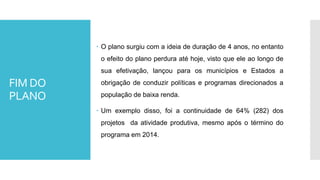 FIM DO
PLANO
 O plano surgiu com a ideia de duração de 4 anos, no entanto
o efeito do plano perdura até hoje, visto que ele ao longo de
sua efetivação, lançou para os municípios e Estados a
obrigação de conduzir políticas e programas direcionados a
população de baixa renda.
 Um exemplo disso, foi a continuidade de 64% (282) dos
projetos da atividade produtiva, mesmo após o término do
programa em 2014.
 