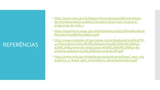REFERÊNCIAS
 https://www.ipea.gov.br/labgov/inovacoes/cases/66-estrategia-
de-monitoramento-analitico-do-plano-brasil-sem-miseria-e-
programas-do-mds-2
 https://repositorio.enap.gov.br/bitstream/1/1083/1/Plano%20Brasi
l%20Sem%20Mis%c3%a9ria.pdf
 https://www.codeplan.df.gov.br/wp-content/uploads/2018/02/TD-
47-Plano-Brasil-Sem-Mis%C3%A9ria-Gera%C3%A7%C3%A3o-
aut%C3%B4noma-de-renda-para-redu%C3%A7%C3%A3o-da-
extrema-pobreza-na-%C3%A1rea-rural-do-DF.pdf
 https://www.mds.gov.br/webarquivos/publicacao/brasil_sem_mis
eria/livro_o_brasil_sem_miseria/livro_obrasilsemmiseria.pdf
 