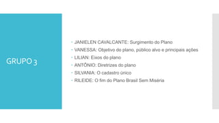  JANIELEN CAVALCANTE: Surgimento do Plano
 VANESSA: Objetivo do plano, público alvo e principais ações
 LILIAN: Eixos do plano
 ANTÔNIO: Diretrizes do plano
 SILVANIA: O cadastro único
 RILEIDE: O fim do Plano Brasil Sem Miséria
GRUPO 3
 