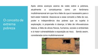 O conceito de
extrema
pobreza
Após vários avanços acerca da visão sobre a pobreza,
atualmente a conceituamos como um fenômeno
multidimensional em que há a falta do que é necessário para o
bem-estar material. Associa-se a esse conceito a falta de voz,
poder e independência dos pobres que os sujeita à
exploração; à propensão à doença; à falta de infra-estrutura
básica, à falta de ativos físicos, humanos, sociais e ambientais
e à maior vulnerabilidade e exposição ao risco. Sendo assim,
considerada como multidimensional.
 