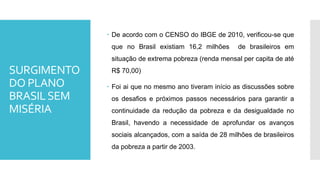 SURGIMENTO
DO PLANO
BRASILSEM
MISÉRIA
 De acordo com o CENSO do IBGE de 2010, verificou-se que
que no Brasil existiam 16,2 milhões de brasileiros em
situação de extrema pobreza (renda mensal per capita de até
R$ 70,00)
 Foi ai que no mesmo ano tiveram início as discussões sobre
os desafios e próximos passos necessários para garantir a
continuidade da redução da pobreza e da desigualdade no
Brasil, havendo a necessidade de aprofundar os avanços
sociais alcançados, com a saída de 28 milhões de brasileiros
da pobreza a partir de 2003.
 