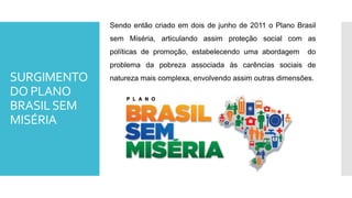 SURGIMENTO
DO PLANO
BRASILSEM
MISÉRIA
Sendo então criado em dois de junho de 2011 o Plano Brasil
sem Miséria, articulando assim proteção social com as
políticas de promoção, estabelecendo uma abordagem do
problema da pobreza associada às carências sociais de
natureza mais complexa, envolvendo assim outras dimensões.
 