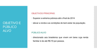 OBJETIVO E
PÚBLICO
ALVO
OBJETIVOS PRINCIPAIS
 Superar a extrema pobreza até o final de 2014
 elevar a renda e as condições de bem-estar da população.
PÚBLICO ALVO
 direcionado aos brasileiros que vivem em lares cuja renda
familiar é de até R$ 70 por pessoa.
 