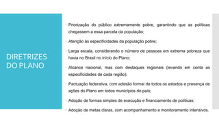 DIRETRIZES
DO PLANO
 Priorização do público extremamente pobre, garantindo que as políticas
chegassem a essa parcela da população;
 Atenção às especificidades da população pobre;
 Larga escala, considerando o número de pessoas em extrema pobreza que
havia no Brasil no início do Plano;
 Alcance nacional, mas com destaques regionais (levando em conta as
especificidades de cada região);
 Pactuação federativa, com adesão formal de todos os estados e presença de
ações do Plano em todos municípios do país;
 Adoção de formas simples de execução e financiamento de políticas;
 Adoção de metas claras, com acompanhamento e monitoramento intensivos.
 