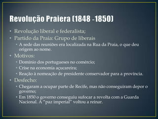 • Revolução liberal e federalista;
• Partido da Praia: Grupo de liberais
  • A sede das reuniões era localizada na Rua da Praia, o que deu
    origem ao nome.
• Motivos:
  • Domínio dos portugueses no comércio;
  • Crise na economia açucareira;
  • Reação à nomeação de presidente conservador para a província.
• Desfecho:
  • Chegaram a ocupar parte de Recife, mas não conseguiram depor o
    governo;
  • Em 1850 o governo conseguiu sufocar a revolta com a Guarda
    Nacional. A “paz imperial” voltou a reinar.
 
