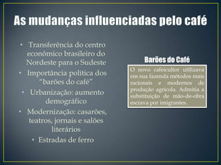 • Transferência do centro
   econômico brasileiro do
   Nordeste para o Sudeste           Barões do Café
                                O novo cafeicultor utilizava
• Importância política dos      em sua fazenda métodos mais
       “barões do café”         racionais e modernos de
                                produção agrícola. Admitia a
  • Urbanização: aumento        substituição de mão-de-obra
         demográfico            escrava por imigrantes.
• Modernização: casarões,
    teatros, jornais e salões
           literários
     • Estradas de ferro
 