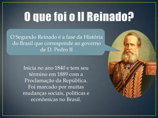 O Segundo Reinado é a fase da História
do Brasil que corresponde ao governo
            de D. Pedro II


     Inicia no ano 1840 e tem seu
        término em 1889 com a
      Proclamação da República.
       Foi marcado por muitas
     mudanças sociais, políticas e
         econômicas no Brasil.
 