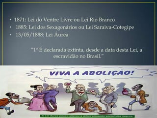 • 1871: Lei do Ventre Livre ou Lei Rio Branco
• 1885: Lei dos Sexagenários ou Lei Saraiva-Cotegipe
• 13/05/1888: Lei Áurea

        “1º É declarada extinta, desde a data desta Lei, a
                  escravidão no Brasil.”
 