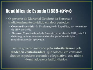• O governo do Marechal Deodoro da Fonseca é
  tradicionalmente dividido em dois períodos:
  • Governo Provisório: da Proclamação da Republica, em novembro
    de 1889, até 1891;
  • Governo Constitucional: de fevereiro a outubro de 1991, pois foi
    eleito segundo as regras estabelecidas pela Constituição
    republicana recém aprovada.


    Foi um governo marcado pelo autoritarismo e pela
   tendência centralizadora, que colocou em constante
  choque os poderes executivo e legislativo, este último
             dominado pelos latifundiários.
 