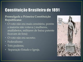 Promulgada a Primeira Constituição
Republicana:
• O voto não era mais censitário, porém
  a maioria não votava ( mulheres,
  analfabetos, militares de baixa patente
  ficavam de fora)
• O voto não era secreto;
• Federalismo
• Três poderes;
• Separação Estado e Igreja.
 