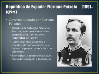 • Governo liderado por Floriano
  Peixoto:
  • Ditadura de Salvação Nacional:
    Fez um governo nacionalista e
    centralizador. Tornou-se o
    “Marechal de Ferro".
  • Entre seus atos, estatizou a
    moeda, estimulou a indústria e
    baixou os preços de imóveis e de
    alimentos.
  • Intensificou a repressão aos que
    ainda davam apoio a monarquia.
 